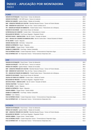 ÍNDICE - APLICAÇÃO POR MONTADORA
  INDEX

FORD
SENSOR DE DETONAÇÃO / Knock Sensor / Sensor de detonación..................................................................................................................... 28-A
SENSOR DE ROTAÇÃO / CKP-CMP Sensors / Sensor de revolucion..................................................................................................................... 28-A
MÓDULO DE IGNIÇÃO / Ignition Module / Modulo de Encendido...................................................................................................................... 28-A
MAP - SENSOR DE PRESSÃO DO COLETOR / Manifold Absolute Pressure / Sensor de Presión Absoluta................................................................ 29-A
MAF - MEDIDOR DE FLUXO DE AR / Mass Air Flow / Sensor de Massa de Ar...................................................................................................... 29-A
TPS - SENSOR DA POSIÇÃO DE BORBOLETA / Throttle Position Sensor / Potenciómetro de la Mariposa................................................................ 29-A
SENSOR DE VELOCIDADE / Speed Sensor/Sensor de Velocidad.......................................................................................................................... 29-A
ELETROVÁLVULA DO CANISTER / Canister Valve / Eletrovalvula do Canister........................................................................................................ 30-A
REGULADOR DE PRESSÃO / Fuel Pressure Regulator / Regulador Presión............................................................................................................ 30-A
MOTOR DE PASSO - MARCHA LENTA / Idle Air Control / Actuador de Ralentí..................................................................................................... 30-A
IACV - VÁLVULA DO CONTROLE DA MARCHA LENTA / Idle Air Control Valve / Valvula Actuadora de Ralenti....................................................... 31-A
KIT DE JUNTAS / Gasket / Repuesto.................................................................................................................................................................. 32-A
SENSOR VÁLVULA EGR / EGR Valve / Valvula EGR........................................................................................................................................... 33-A
REPAROS ELETRÔNICOS / Repair / Repuestos...................................................................................................................................................           33-A
SENSOR LAMBDA / Oxygen Sensor / Sonda Lambda........................................................................................................................................ 34-A
BOMBA DE COMBUSTÍVEL / Fuel Pump / Bomba Combustible............................................................................................................................ 36-A
PLUG ELETRÔNICO ÁGUA / Coolant Temperature Sensors / Termoresistencias Temperatura Agua......................................................................... 37-A
PLUG ELETRÔNICO AR / Air Temperature Sensors / Termoresistencias Temperatura Aire....................................................................................... 37-A




GM
SENSOR DE DETONAÇÃO / Knock Sensor / Sensor de detonación..................................................................................................................... 38-A
SENSOR DE ROTAÇÃO / CKP-CMP Sensors / Sensor de revolucion..................................................................................................................... 38-A
MÓDULO DE IGNIÇÃO / Ignition Module / Modulo de Encendido...................................................................................................................... 38-A
MAP - SENSOR DE PRESSÃO DO COLETOR / Manifold Absolute Pressure / Sensor de Presión Absoluta................................................................ 39-A
MAF - MEDIDOR DE FLUXO DE AR / Mass Air Flow / Sensor de Massa de Ar...................................................................................................... 39-A
TPS - SENSOR DA POSIÇÃO DE BORBOLETA / Throttle Position Sensor / Potenciómetro de la Mariposa................................................................ 39-A
SENSOR DE VELOCIDADE / Speed Sensor/Sensor de Velocidad.......................................................................................................................... 39-A
VÁLVULA DE PURGA DO CANISTER / Canister Valve / Valvula do Canister.........................................................................................................                          40-A
REGULADOR DE PRESSÃO / Fuel Pressure Regulator / Regulador Presión............................................................................................................ 40-A
MOTOR DE PASSO - MARCHA LENTA / Idle Air Control / Actuador de Ralentí..................................................................................................... 41-A
VÁLVULA INJETORA / Fuel Injector / Injector.....................................................................................................................................................      41-A
KIT DE JUNTAS / Gasket / Repuesto.................................................................................................................................................................. 41-A
REPAROS ELETRÔNICOS / Repair / Repuestos...................................................................................................................................................           42-A
SENSOR LAMBDA / Oxygen Sensor / Sonda Lambda........................................................................................................................................ 43-A
BOMBA DE COMBUSTÍVEL / Fuel Pump / Bomba Combustible............................................................................................................................ 44-A
BOBINAS / Coil / Bobinas................................................................................................................................................................................ 44-A
PLUG ELETRÔNICO ÁGUA / Coolant Temperature Sensors / Termoresistencias Temperatura Agua......................................................................... 44-A
PLUG ELETRÔNICO AR / Air Temperature Sensors / Termoresistencias Temperatura Aire....................................................................................... 45-A




HONDA
SENSOR DE DETONAÇÃO / Knock Sensor / Sensor de detonación..................................................................................................................... 46-A
MÓDULO DE IGNIÇÃO / Ignition Module / Modulo de Encendido...................................................................................................................... 46-A
MAP - SENSOR DE PRESSÃO DO COLETOR / Manifold Absolute Pressure / Sensor de Presión Absoluta................................................................ 46-A
REGULADOR DE PRESSÃO / Fuel Pressure Regulator / Regulador Presión............................................................................................................ 46-A
SENSOR LAMBDA / Oxygen Sensor / Sonda Lambda........................................................................................................................................ 46-A
PLUG ELETRÔNICO ÁGUA / Coolant Temperature Sensors / Termoresistencias Temperatura Agua......................................................................... 46-A
PLUG ELETRÔNICO AR / Air Temperature Sensors / Termoresistencias Temperatura Aire....................................................................................... 46-A
 