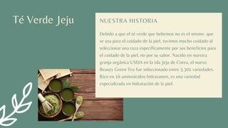 Té Verde Jeju
Debido a que el té verde que bebemos no es el mismo que
se usa para el cuidado de la piel, tuvimos mucho cuidado al
seleccionar una raza específicamente por sus beneficios para
el cuidado de la piel, no por su sabor. Nacido en nuestra
granja orgánica USDA en la isla Jeju de Corea, el nuevo
Beauty Green Tea fue seleccionado entre 3.301 variedades.
Rico en 16 aminoácidos hidratantes, es una variedad
especializada en hidratación de la piel.
NUESTRA HISTORIA
 