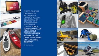 “ESTOS OBJETOS
QUE PARECEN
INCONEXOS Y
LISTADOS AL AZAR
COMPARTEN, EN
REALIDAD, UNA
HISTORIA EN
COMÚN. TODOS
SON DESARROLLOS
LOCALES QUE
PARTICIPARON EN
ALGUNA DE LAS
QUINCE EDICIONES
DEL CONCURSO
INNOVAR”.
Dr. Lino Barañao
 