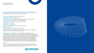 CRÉDITOS
15ë CONCURSO NACIONAL DE INNOVACIONES - INNOVAR 2019
MINISTERIO DE EDUCACIÓN, CULTURA, CIENCIA Y TECNOLOGÍA
COORDINACIÓN GENERAL: SERGIO GONZÁLEZ ACOSTA
PRODUCCIÓN EJECUTIVA: ANA LIBONATTI
PRODUCCIÓN TÉCNICA Y OPERATIVA: KAREN BORAGINA / MARCELO CAMPOAMOR /
LUCIANO CUBILLA / ROXANA ITURRIETA / PABLO SAN PEDRO
COMUNICACIÓN / COORDINACIÓN: PABLO NUÑO AMOEDO
CONTENIDOS: GINA GIRALDO
EDICIÓN: ANA LUCÍA SALGADO
DISEÑO Y PRODUCCIÓN GRÁFICA: MARÍA EUGENIA EXPÓSITO
REDES: ROCÍO SOTELO
ADMINISTRACIÓN: GUILLERMO DÍAZ / SANTIAGO MANZI
DIFUSIÓN: DIRECCIÓN DE COMUNICACIÓN Y PRENSA DE LA SECRETARÍA DE GOBIERNO
DE CIENCIA, TECNOLOGÍA E INNOVACIÓN PRODUCTIVA
AGRADECIMIENTOS: ADRIANA BOSCH / MIRIAM CAMPOS / JIMENA CARTECHINI /
ANALÍA CASTILLO / JOAQUÍN CHAS / EZEQUIEL COLOMBO / MELISSA CROSSA ARCHIOPOLIS /
LAURA DE BATTISTA / EUGENIO DOLERA / JUAN FERRO / WENDY FRITZLER / GUSTAVO GALLO /
GUSTAVO GONZÁLEZ PARIS / ARIEL GORDON / EMILIANO GRIEGO / CLARA GUTIÉRREZ BOHMER /
PEDRO HAEDO / JORGE LARRAVIDE / MATÍAS OCHOTORENA / INÉS PARKER HOLMBERG /
CHRISTIAN POURTALÉ / NICOLÁS TOGNALLI / BRIGITTE VAN DEN HEDDE / IVÁN VÁZQUEZ /
SANTIAGO VÁZQUEZ CAMPAÑY / CLAUDIA ZAPATA / VIVIANA ZOILO Y A LOS EQUIPOS DE
LAS DIRECCIONES DE ADMINISTRACIÓN, ASUNTOS JURÍDICOS Y SISTEMAS INFORMATICOS
DE LA SECRETARÍA DE GOBIERNO DE CIENCIA, TECNOLOGÍA E INNOVACIÓN PRODUCTIVA.
A partir de criterios de pertinencia estilística, resguardo de la calidad gráfica y de contenidos de este catálogo,
la organización de INNOVAR 2019 se reservó el derecho de modificar y/o incluir títulos, descripciones e imágenes
de los proyectos tanto de los ganadores 2018 así como de los seleccionados de la presente edición. En todos los
casos estas modificaciones respetaron el sentido original de cada proyecto.
 
