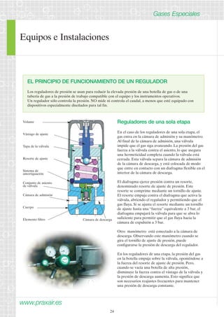 Equipos e Instalaciones 
www.praxair.es 
24 
Gases Especiales 
EL PRINCIPIO DE FUNCIONAMIENTO DE UN REGULADOR 
Los reguladores de presión se usan para reducir la elevada presión de una botella de gas o de una 
tubería de gas a la presión de trabajo compatible con el equipo y los instrumentos operativos. 
Un regulador sólo controla la presión. NO mide ni controla el caudal, a menos que esté equipado con 
dispositivos especialmente diseñados para tal fin. 
Reguladores de una sola etapa 
En el caso de los reguladores de una sola etapa, el 
gas entra en la cámara de admisión y su manómetro. 
Al final de la cámara de admisión, una válvula 
impide que el gas siga avanzando. La presión del gas 
fuerza a la válvula contra el asiento, lo que asegura 
una hermeticidad completa cuando la válvula está 
cerrada. Esta válvula separa la cámara de admisión 
de la cámara de descarga, y está colocada de modo 
que entre en contacto con un diafragma flexible en el 
interior de la cámara de descarga. 
El diafragma ejerce presión contra un resorte, 
denominado resorte de ajuste de presión. Este 
resorte se comprime mediante un tornillo de ajuste. 
El resorte empuja contra el diafragma que activa la 
válvula, abriendo el regulador y permitiendo que el 
gas fluya. Si se ajusta el resorte mediante un tornillo 
de ajuste hasta una “fuerza” equivalente a 3 bar, el 
diafragma empujará la válvula para que se abra lo 
suficiente para permitir que el gas fluya hacia la 
cámara de expulsión a 3 bar. 
Otro manómetro está conectado a la cámara de 
descarga. Observando este manómetro cuando se 
gira el tornillo de ajuste de presión, puede 
configurarse la presión de descarga del regulador. 
En los reguladores de una etapa, la presión del gas 
en la botella empuja sobre la válvula, oponiéndose a 
la fuerza del resorte de ajuste de presión. Pero, 
cuando se vacía una botella de alta presión, 
disminuye la fuerza contra el vástago de la válvula y 
la presión de descarga aumenta. Esto significa que 
son necesarios reajustes frecuentes para mantener 
una presión de descarga constante. 
Volante 
Vástago de ajuste 
Tapa de la válvula 
Resorte de ajuste 
Sistema de 
amortiguación 
Conjunto de asiento 
de válvula 
Cámara de admisión 
Cuerpo 
Elemento filtro Cámara de descarga 
 