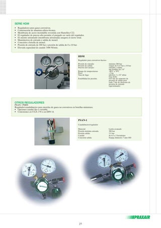 HDM 
Regulador para corrosivos fuertes 
Presión de entrada: máximo 200 bar 
Presión de salida: rangos de 0.15 bar a 10 bar 
Puertos del cuerpo: entrada y salida: 
27 
npt hembra de 1/4” 
Rango de temperaturas: -40ºC a 70ºC 
Peso: +3 kg 
Tasa de fuga: inferior: 1 x 10-9 mbar 
l/sec helio 
Estabilidad de presión: 0.07 bar de aumento de 
presión de salida para 
cada 7 bar de descenso de 
presión de entrada 
(aproximado) 
SERIE HDM 
• Reguladores para gases corrosivos. 
• Construcción de aluminio-silicio-bronce. 
• Membrana de acero inoxidable revestida con Hastelloy C22. 
• El regulador de pureza alta permite el purgado en vacío del regulador. 
• El asiento atirantado (membrana atirantada) asegura el cierre total. 
• Manómetros de entrada y salida de monel. 
• Conexión a botella de monel. 
• Presión de entrada de 200 bar y presión de salida de 0 a 10 bar. 
• Elevada capacidad de caudal: 1400 Nl/min. 
OTROS REGULADORES 
PSAN / PSBN 
Regulador-caudalímetro para mezclas de gases no corrosivos en botellas miniatura. 
• Opciones caudal: fijo o variable. 
• Conexiones en CGA 170 o en DIN 14. 
PSAN-1 
Caudalímetro/regulador 
Material: Latón cromado 
Presión máxima entrada: 200 bar 
Presión salida: 3.5 bar 
Caudal: de 0.5 a 5 lts/minuto 
Conexión salida: Espiga diámetro 7 mm OD 
 