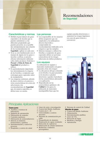 Características y normas 
• Debido al gran número de gases 
especiales y de mezclas que se 
pueden suministrar y a las 
diferentes propiedades que 
pueden presentar, no es posible 
dar anticipadamente una relación 
de las recomendaciones de 
Seguridad a aplicar en cada caso. 
• Si no se está familiarizado con el 
manejo de alguno de los gases o 
mezclas a utilizar, es preciso 
obtener información suficiente 
sobre dicho producto. Solicitar a 
Praxair la Ficha de Datos de 
Seguridad del producto a 
utilizar. 
• Es particularmente importante 
leer detenidamente la etiqueta 
de las botellas y recipientes que 
contengan gases especiales antes 
de manipularlos. 
• Las etiquetas contienen, además 
de datos relativos a la pureza u 
otras características, los avisos de 
advertencia y las 
recomendaciones de Seguridad 
que, de manera específica, se 
deben tener en cuenta. 
Las personas 
• Los responsables de los usuarios 
deben asegurarse que sus 
empleados y los utilizadores 
directos han leído y 
comprendido las 
recomendaciones indicadas en la 
etiqueta y que las cumplen. 
• Quienes manejen y utilicen las 
botellas y recipientes de gases 
especiales deben ser personas 
conocedoras de los riesgos 
inherentes de dichos productos. 
Los equipos 
La utilización de equipos y 
materiales inadecuados con gases 
especiales, tiene dos riesgos: 
• La alta pureza del gas contenido 
en la botella o la gran precisión 
en la mezcla se pueden 
deteriorar y quedar el producto 
sin las características adecuadas 
a su aplicación. 
• Dependiendo de las 
características químicas o de 
Calidad de los gases, la 
utilización de materiales 
incompatibles hace que los 
Recomendaciones 
de Seguridad 
equipos puedan deteriorarse o 
aumentar los riesgos higiénicos 
(en caso de gases tóxicos y 
corrosivos). 
Principales Aplicaciones 
Gases puros 
• Analítica y técnicas de 
laboratorio 
• Industria de automoción 
• Fabricación de cemento 
• Centrales nucleares 
• Fabricación de semiconductores 
• Síntesis en industria 
farmacéutica y química 
• Instrumentación y control de 
procesos 
• Hospitales y centros de salud 
• Láser de corte e investigación 
• Control del Medio Ambiente 
• Centros de I + D 
• Universidades y centros 
docentes 
• Sistemas de comunicación por 
cable 
• Desgasificado de aluminio 
• Depuración de aguas residuales 
• Detección de explosivos 
• Fabricación de rótulos luminosos 
• Refinerías e industria 
petroquímica 
• Sistemas de control de Calidad 
Mezclas de gases 
• Control del Medio Ambiente 
• Alimentación 
• Instrumentación analítica 
• Láser de CO2 
• Detección de fugas 
• Medicina y biología 
• Automoción 
35 
 
