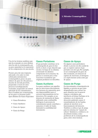 Una de las técnicas analíticas que 
más ha avanzado en estos últimos 
años ha sido la cromatografía, por 
su gran capacidad en la separación 
de los componentes de una mezcla. 
Praxair, para dar una respuesta 
adecuada a los cada vez más 
sofisticados instrumentos 
cromatográficos, posee un gran 
número de gases de alta pureza y 
mezclas de elevada precisión, 
preparadas a través de unos 
procesos tecnológicamente 
avanzados, asegurando un control 
adecuado de los contaminantes. 
Para el análisis por cromatografía 
de los gases se precisan cuatro 
tipos distintos de Gases Especiales: 
• Gases Portadores 
• Gases Auxiliares 
• Gases de Apoyo 
• Gases de Purga 
Gases Portadores 
El gas portador constituye en la 
cromatografía de gases la fase 
móvil, es decir, el gas eluyente que 
circula a lo largo de la columna, 
arrastrando los distintos 
componentes de la muestra. Su 
pureza es esencial para evitar 
reacciones secundarias que 
originan productos no deseables. 
Gases Auxiliares 
Los gases auxiliares son aquellos 
que no intervienen directamente 
en el proceso de separación, pero 
son imprescindibles para el 
correcto funcionamiento de los 
detectores. Por ejemplo, en un 
detector de ionización de llama, 
utilizando como combustible 
hidrógeno, la presencia de 
contaminantes puede contribuir a 
aumentar el ruido de fondo, 
limitando la sensibilidad del 
instrumento. 
1. Métodos Cromatográficos 
Gases de Apoyo 
En algunos casos particulares 
donde es preciso un alto caudal de 
gas, se requiere apoyar al gas 
portador con otro gas. Por ejemplo, 
en un cromatógrafo de gases de 
alta resolución, con detector de 
captura de electrones, el nitrógeno 
y/o argón-metano actúa como gas 
de apoyo. 
Gases de Purga 
En determinados cromatógrafos de 
líquidos, se precisa un gas como 
desgasificador para extraer los 
gases disueltos, por lo general 
oxígeno y nitrógeno, que 
interfieren al formar burbujas en la 
columna y en el sistema de 
detección, pudiendo causar el 
ensanchamiento de las bandas, 
además de interferir en el 
funcionamiento del detector. 
También se utiliza el gas de purga 
para los sistemas de “espacio de 
cabeza” dinámicos y estáticos y en 
desorbción térmica, como 
periféricos de la cromatografía de 
gases, entre otras técnicas. 
5 
 