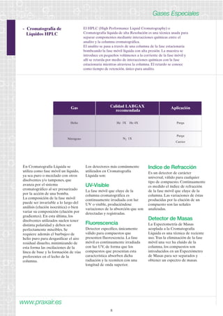 www.praxair.es 
8 
Gases Especiales 
- Cromatografía de 
Líquidos HPLC 
El HPLC (High Performance Liquid Cromatography) o 
Cromatografía líquida de alta Resolución es una técnica usada para 
separar componentes mediante interacciones químicas entre el 
analito y la columna cromatográfica. 
El analito se pasa a través de una columna de la fase estacionaria 
bombeando la fase móvil líquida con alta presión. La muestra se 
introduce en pequeños volúmenes a la corriente de la fase móvil y 
allí se retarda por medio de interacciones químicas con la fase 
estacionaria mientras atraviesa la columna. El retardo se conoce 
como tiempo de retención, único para analito. 
Gas 
Helio 
Calidad LABGAX 
recomendada 
He 3X He 4X 
Aplicación 
Purga 
Nitrógeno N2 1X 
Purga 
Carrier 
En Cromatografía Líquida se 
utiliza como fase móvil un líquido, 
ya sea puro o mezclado con otros 
disolventes y/o tampones, que 
avanza por el sistema 
cromatográfico al ser presurizado 
por la acción de una bomba. 
La composición de la fase móvil 
puede ser invariable a lo largo del 
análisis (elución isocrática) o bien 
variar su composición (elución por 
gradientes). En esta última, los 
disolventes utilizados suelen tener 
distinta polaridad y deben ser 
perfectamente miscibles. Se 
requiere además el burbujeo de 
helio puro para desgasificar el aire 
residual disuelto, minimizando de 
esta forma las oscilaciones de la 
línea de base y la formación de vías 
preferentes en el lecho de la 
columna. 
Los detectores más comúnmente 
utilizados en Cromatografía 
Líquida son: 
UV-Visible 
La fase móvil que eluye de la 
columna cromatográfica es 
continuamente irradiada con luz 
UV o visible, produciéndose 
variaciones de la absorción que son 
detectadas y registradas. 
Fluorescencia 
Detector específico, únicamente 
válido para compuestos que 
presenten fluorescencia. La fase 
móvil es continuamente irradiada 
con luz UV, de forma que los 
compuestos que presentan esta 
característica absorben dicha 
radiación y la reemiten con una 
longitud de onda superior. 
Indice de Refracción 
Es un detector de carácter 
universal, válido para cualquier 
tipo de compuesto. Continuamente 
es medido el índice de refracción 
de la fase móvil que eluye de la 
columna. Las variaciones de éstas 
producidas por la elución de un 
compuesto son las señales 
analizadas. 
Detector de Masas 
La Espectometría de Masas 
acoplada a la Cromatografía 
Líquida es una técnica de reciente 
uso. Tras la eliminación de la fase 
móvil una vez ha eluido de la 
columna, los compuestos son 
introducidos en un Espectómetro 
de Masas para ser separados y 
obtener un espectro de masas. 
 