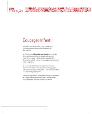 LeYa 
EDUCAÇÃO 
Educação Infantil 
O primeiro contato da criança com o universo do 
conhecimento precisa ser divertido e cheio de 
descobertas. 
A LeYa apresenta Aprender com Alegria: uma coleção 
desenvolvida especialmente para essa importante 
etapa de introdução à alfabetização, trabalhando o 
desenvolvimento da criança em seus aspectos: emocional, 
social e cognitivo. 
Os textos, atividades e recursos complementares 
abordam conteúdos consistentes com uma linguagem 
lúdica, estimulando as habilidades, a coordenação motora 
e o raciocínio lógico do aluno. 
O material do professor acompanha um manual com planos 
de aulas estruturados para cada lição. Uma ferramenta 
importante para facilitar a rotina na sala de aula. 
10 
 