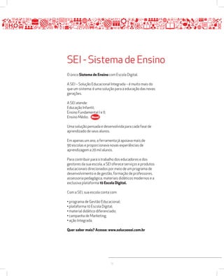 SEI - Sistema de Ensino 
O único Sistema de Ensino com Escola Digital. 
A SEI – Solução Educacional Integrada – é muito mais do 
que um sistema: é uma solução para a educação das novas 
gerações. 
13 
A SEI atende: 
Educação Infantil; 
Ensino Fundamental I e II; 
Ensino Médio. 
Novo! 
Uma solução pensada e desenvolvida para cada fase de 
aprendizado de seus alunos. 
Em apenas um ano, a ferramenta já apoiava mais de 
90 escolas e proporcionava novas experiências de 
aprendizagem a 20 mil alunos. 
Para contribuir para o trabalho dos educadores e dos 
gestores da sua escola, a SEI oferece serviços e produtos 
educacionais direcionados por meio de um programa de 
desenvolvimento e de gestão, formação de professores, 
assessoria pedagógica, materiais didáticos modernos e a 
exclusiva plataforma 10 Escola Digital. 
Com a SEI, sua escola conta com: 
• programa de Gestão Educacional; 
• plataforma 10 Escola Digital; 
• material didático diferenciado; 
• campanha de Marketing; 
• ação Integrada. 
Quer saber mais? Acesse: www.solucaosei.com.br 
 
