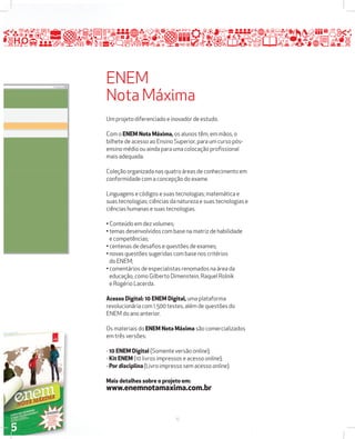 ENEM 
Nota Máxima 
Um projeto diferenciado e inovador de estudo. 
Com o ENEM Nota Máxima, os alunos têm, em mãos, o 
bilhete de acesso ao Ensino Superior, para um curso pós-ensino 
médio ou ainda para uma colocação profi ssional 
mais adequada. 
Coleção organizada nas quatro áreas de conhecimento em 
conformidade com a concepção do exame. 
Linguagens e códigos e suas tecnologias; matemática e 
suas tecnologias; ciências da natureza e suas tecnologias e 
ciências humanas e suas tecnologias. 
• Conteúdo em dez volumes; 
• temas desenvolvidos com base na matriz de habilidade 
e competências; 
• centenas de desafi os e questões de exames; 
• novas questões sugeridas com base nos critérios 
do ENEM; 
• comentários de especialistas renomados na área da 
educação, como Gilberto Dimenstein, Raquel Rolnik 
e Rogério Lacerda. 
Acesso Digital: 10 ENEM Digital, uma plataforma 
revolucionária com 1.500 testes, além de questões do 
ENEM do ano anterior. 
Os materiais do ENEM Nota Máxima são comercializados 
em três versões: 
- 10 ENEM Digital (Somente versão online); 
- Kit ENEM (10 livros impressos e acesso online); 
- Por disciplina (Livro impresso sem acesso online). 
Mais detalhes sobre o projeto em: 
www.enemnotamaxima.com.br 
15 
 