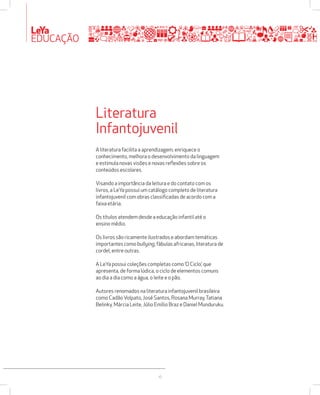 LeYa 
EDUCAÇÃO 
Literatura 
Infantojuvenil 
A literatura facilita a aprendizagem, enriquece o 
conhecimento, melhora o desenvolvimento da linguagem 
e estimula novas visões e novas reflexões sobre os 
conteúdos escolares. 
Visando a importância da leitura e do contato com os 
livros, a LeYa possui um catálogo completo de literatura 
infantojuvenil com obras classificadas de acordo com a 
faixa etária. 
Os títulos atendem desde a educação infantil até o 
ensino médio. 
Os livros são ricamente ilustrados e abordam temáticas 
importantes como bullying, fábulas africanas, literatura de 
cordel, entre outras. 
A LeYa possui coleções completas como ‘O Ciclo’, que 
apresenta, de forma lúdica, o ciclo de elementos comuns 
ao dia a dia como a água, o leite e o pão. 
Autores renomados na literatura infantojuvenil brasileira 
como Cadão Volpato, José Santos, Rosana Murray, Tatiana 
Belinky, Márcia Leite, Júlio Emílio Braz e Daniel Munduruku. 
16 
 