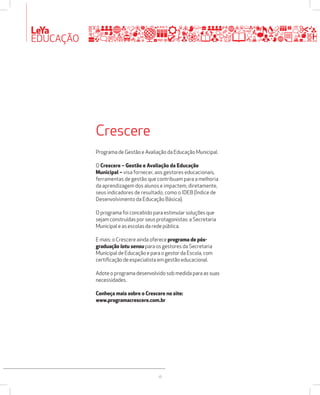 LeYa 
EDUCAÇÃO 
Crescere 
Programa de Gestão e Avaliação da Educação Municipal. 
O Crescere – Gestão e Avaliação da Educação 
Municipal – visa fornecer, aos gestores educacionais, 
ferramentas de gestão que contribuam para a melhoria 
da aprendizagem dos alunos e impactem, diretamente, 
seus indicadores de resultado, como o IDEB (Índice de 
Desenvolvimento da Educação Básica). 
O programa foi concebido para estimular soluções que 
sejam construídas por seus protagonistas: a Secretaria 
Municipal e as escolas da rede pública. 
E mais: o Crescere ainda oferece programa de pós-graduação 
latu sensu para os gestores da Secretaria 
Municipal de Educação e para o gestor da Escola, com 
certificação de especialista em gestão educacional. 
Adote o programa desenvolvido sob medida para as suas 
necessidades. 
Conheça mais sobre o Crescere no site: 
www.programacrescere.com.br 
18 
 