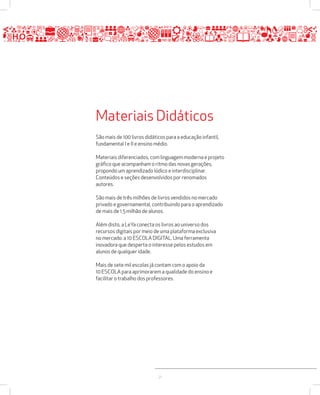 Materiais Didáticos 
São mais de 100 livros didáticos para a educação infantil, 
fundamental I e II e ensino médio. 
Materiais diferenciados, com linguagem moderna e projeto 
gráfico que acompanham o ritmo das novas gerações, 
propondo um aprendizado lúdico e interdisciplinar. 
Conteúdos e seções desenvolvidos por renomados 
autores. 
São mais de três milhões de livros vendidos no mercado 
privado e governamental, contribuindo para o aprendizado 
de mais de 1.5 milhão de alunos. 
Além disto, a LeYa conecta os livros ao universo dos 
recursos digitais por meio de uma plataforma exclusiva 
no mercado: a 10 ESCOLA DIGITAL. Uma ferramenta 
inovadora que desperta o interesse pelos estudos em 
alunos de qualquer idade. 
Mais de sete mil escolas já contam com o apoio da 
10 ESCOLA para aprimorarem a qualidade do ensino e 
facilitar o trabalho dos professores. 
21 
 