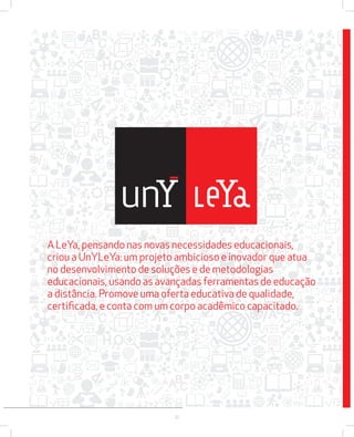 A LeYa, pensando nas novas necessidades educacionais, 
criou a UnYLeYa: um projeto ambicioso e inovador que atua 
no desenvolvimento de soluções e de metodologias 
educacionais, usando as avançadas ferramentas de educação 
a distância. Promove uma oferta educativa de qualidade, 
certifi cada, e conta com um corpo acadêmico capacitado. 
22 
 