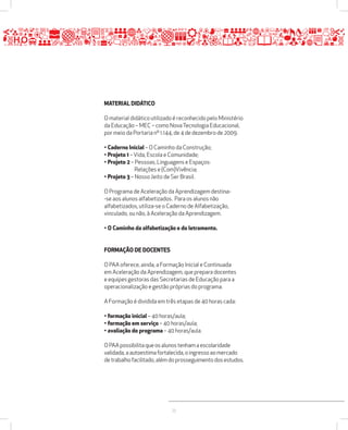 25 
MATERIAL DIDÁTICO 
O material didático utilizado é reconhecido pelo Ministério 
da Educação – MEC – como Nova Tecnologia Educacional, 
por meio da Portaria nº 1.144, de 4 de dezembro de 2009. 
• Caderno Inicial – O Caminho da Construção; 
• Projeto 1 – Vida, Escola e Comunidade; 
• Projeto 2 – Pessoas, Linguagens e Espaços: 
Relações e (Com)Vivência; 
• Projeto 3 – Nosso Jeito de Ser Brasil. 
O Programa de Aceleração da Aprendizagem destina- 
-se aos alunos alfabetizados. Para os alunos não 
alfabetizados, utiliza-se o Caderno de Alfabetização, 
vinculado, ou não, à Aceleração da Aprendizagem. 
• O Caminho da alfabetização e do letramento. 
FORMAÇÃO DE DOCENTES 
O PAA oferece, ainda, a Formação Inicial e Continuada 
em Aceleração da Aprendizagem, que prepara docentes 
e equipes gestoras das Secretarias de Educação para a 
operacionalização e gestão próprias do programa. 
A Formação é dividida em três etapas de 40 horas cada: 
• formação inicial – 40 horas/aula; 
• formação em serviço – 40 horas/aula; 
• avaliação do programa – 40 horas/aula. 
O PAA possibilita que os alunos tenham a escolaridade 
validada, a autoestima fortalecida, o ingresso ao mercado 
de trabalho facilitado, além do prosseguimento dos estudos. 
 