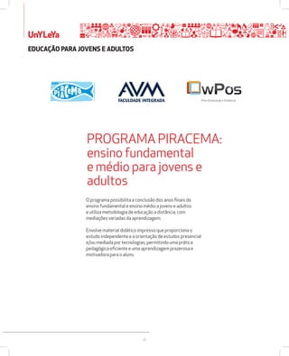 UnYLeYa 
PROGRAMA PIRACEMA: 
ensino fundamental 
e médio para jovens e 
adultos 
26 
EDUCAÇÃO PARA JOVENS E ADULTOS 
O programa possibilita a conclusão dos anos finais do 
ensino fundamental e ensino médio a jovens e adultos 
e utiliza metodologia de educação a distância, com 
mediações variadas da aprendizagem. 
Envolve material didático impresso que proporciona o 
estudo independente e a orientação de estudos presencial 
e/ou mediada por tecnologias, permitindo uma prática 
pedagógica eficiente e uma aprendizagem prazerosa e 
motivadora para o aluno. 
Pós-Graduação a Distância 
 