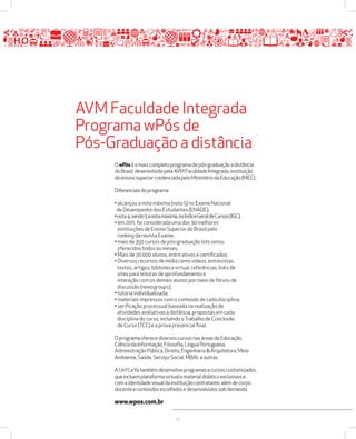 AVM Faculdade Integrada 
Programa wPós de 
Pós-Graduação a distância 
O wPós é o mais completo programa de pós-graduação a distância 
do Brasil, desenvolvido pela AVM Faculdade Integrada, instituição 
de ensino superior credenciada pelo Ministério da Educação (MEC). 
Diferenciais do programa: 
• alcançou a nota máxima (nota 5) no Exame Nacional 
de Desempenho dos Estudantes (ENADE); 
• nota 4, sendo 5 a nota máxima, no Índice Geral de Cursos (IGC); 
• em 2011, foi considerada uma das 30 melhores 
instituições de Ensino Superior do Brasil pelo 
ranking da revista Exame; 
• mais de 350 cursos de pós-graduação lato sensu 
oferecidos todos os meses; 
• Mais de 70.000 alunos, entre ativos e certificados; 
• Diversos recursos de mídia como vídeos, entrevistas, 
textos, artigos, biblioteca virtual, referências, links de 
sites para leituras de aprofundamento e 
interação com os demais alunos por meio de fóruns de 
discussão (newsgroups); 
• tutoria individualizada; 
• materiais impressos com o conteúdo de cada disciplina; 
• verificação processual baseada na realização de 
atividades avaliativas a distância, propostas em cada 
disciplina do curso, incluindo o Trabalho de Conclusão 
de Curso (TCC) e a prova presencial final. 
O programa oferece diversos cursos nas áreas de Educação, 
Ciência da Informação, Filosofia, Língua Portuguesa, 
Administração Pública, Direito, Engenharia  Arquitetura, Meio 
Ambiente, Saúde, Serviço Social, MBA’s e outras. 
A UnYLeYa também desenvolve programas e cursos customizados, 
que incluem plataforma virtual e material didático exclusivos e 
com a identidade visual da instituição contratante, além de corpo 
docente e conteúdos escolhidos e desenvolvidos sob demanda. 
www.wpos.com.br 
27 
 
