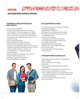 UnYLeYa 
28 
FUNDAMENTOS TEÓRICOžMETODOLÓGICOS 
PARA O PROJETO: 
• visão holística da realidade; 
• princípios do paradigma educacional emergente; 
• consideração do ser humano integral, suas múltiplas 
potencialidades, suas dimensões física, psicológica, 
ética, social, histórica, cultural, estética, espiritual etc.; 
• reconhecimento do caráter subjetivo e não conclusivo 
do conhecimento; 
• Inter e transdisciplinaridade; 
• relação dialógica dos agentes educativos; 
• construção de aprendizagens significativas; 
• adoção dos quatro pilares da educação ao longo da vida 
propostos pela UNESCO: aprender a conhecer, aprender 
a fazer, aprender a conviver e aprender a ser; 
• utilização de formas variadas de mediação 
da aprendizagem; 
• desenvolvimento de habilidades e competências; 
• desenvolvimento da autoestima; 
• estímulo à criatividade e à autonomia; 
• avaliação diagnóstica e mediadora. 
A SOLUÇÃO PROPOSTA ENVOLVE: 
• conhecimento das especificidades desse público; 
• abordagem andragógica; 
• material didático apropriado; 
• profissionais capacitados para o atendimento; 
• situações de ensino-aprendizagem centradas 
na realidade do aluno; 
• sistemática de avaliação; 
• resgate/ desenvolvimento da autoestima; 
• construção de aprendizagens significativas; 
• construção da autonomia; 
• ampliação da consciência planetária; 
• reflexão crítica sobre a própria realidade; 
• interdisciplinaridade; 
• atuação nas zonas de desenvolvimento 
proximal do aluno. 
O PROGRAMA OFERECE OS SERVIÇOS DE: 
• capacitação de equipes (professores e/ou gestores 
das secretarias); 
• fornecimento de material didático; 
• supervisão; 
• elaboração e/ou implementação de sistemática 
de avaliação; 
• caixas de material didático para uso em sala de aula, 
para os diversos componentes curriculares; 
• material didático alternativo online: laboratórios virtuais; 
oficinas de produção de textos; midiateca; mini-museu 
virtual; biblioteca virtual; 
• manuais de operacionalização do Programa; 
• banco de exercícios. 
EDUCAÇÃO PARA JOVENS E ADULTOS 
 