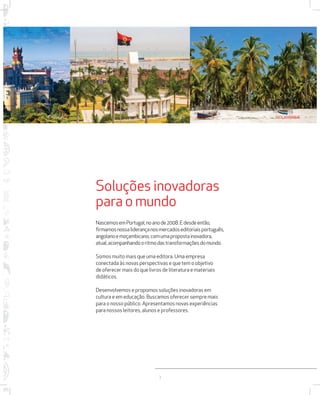 PORTUGAL ANGOLA MOÇAMBIQUE 
Soluções inovadoras 
para o mundo 
Nascemos em Portugal, no ano de 2008. E desde então, 
firmamos nossa liderança nos mercados editoriais português, 
angolano e moçambicano, com uma proposta inovadora, 
atual, acompanhando o ritmo das transformações do mundo. 
Somos muito mais que uma editora. Uma empresa 
conectada às novas perspectivas e que tem o objetivo 
de oferecer mais do que livros de literatura e materiais 
didáticos. 
Desenvolvemos e propomos soluções inovadoras em 
cultura e em educação. Buscamos oferecer sempre mais 
para o nosso público. Apresentamos novas experiências 
para nossos leitores, alunos e professores. 
3 
 
