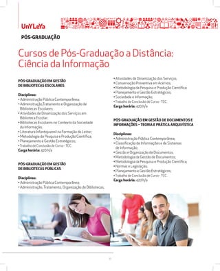 Cursos de Pós-Graduação a Distância: 
Ciência da Informação 
30 
UnYLeYa 
PÓSžGRADUAÇÃO EM GESTÃO 
DE BIBLIOTECAS ESCOLARES 
Disciplinas: 
• Administração Pública Contemporânea; 
• Administração,Tratamento e Organização de 
Bibliotecas Escolares; 
• Atividades de Dinamização dos Serviços em 
Biblioteca Escolar; 
• Bibliotecas Escolares no Contexto da Sociedade 
da Informação; 
• Literatura Infantojuvenil na Formação do Leitor; 
• Metodologia da Pesquisa e Produção Científica; 
• Planejamento e Gestão Estratégicos; 
• Trabalho de Conclusão de Curso - TCC. 
Carga horária: 420 h/a 
PÓSžGRADUAÇÃO EM GESTÃO 
DE BIBLIOTECAS PÚBLICAS 
Disciplinas: 
• Administração Pública Contemporânea; 
• Administração, Tratamento, Organização de Bibliotecas; 
• Atividades de Dinamização dos Serviços; 
• Conservação Preventiva em Acervos; 
• Metodologia da Pesquisa e Produção Científica; 
• Planejamento e Gestão Estratégicos; 
• Sociedade e Informação; 
• Trabalho de Conclusão de Curso - TCC. 
Carga horária: 420 h/a 
PÓSžGRADUAÇÃO EM GESTÃO DE DOCUMENTOS E 
INFORMAÇÕES  TEORIA E PRÁTICA ARQUIVÍSTICA 
Disciplinas: 
• Administração Pública Contemporânea; 
• Classificação de Informações e de Sistemas 
de Informação; 
• Gestão e Organização de Documentos; 
• Metodologia da Gestão de Documentos; 
• Metodologia da Pesquisa e Produção Científica; 
• Normas e Legislação; 
• Planejamento e Gestão Estratégicos; 
• Trabalho de Conclusão de Curso - TCC. 
Carga horária: 420 h/a 
PÓSžGRADUAÇÃO 
 
