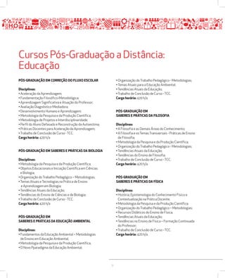 Cursos Pós-Graduação a Distância: 
Educação 
31 
PÓSžGRADUAÇÃO EM CORREÇÃO DO FLUXO ESCOLAR 
Disciplinas: 
• Aceleração da Aprendizagem; 
• Fundamentação Filosófico-Metodológica; 
• Aprendizagem Significativa e Atuação do Professor; 
• Avaliação Diagnóstico-Mediadora; 
• Desenvolvimento Humano e Aprendizagem; 
• Metodologia da Pesquisa e da Produção Científica; 
• Metodologia de Projetos e Interdisciplinaridade; 
• Perfil do Aluno Defasado e Reconstrução da Autoestima; 
• Práticas Docentes para Aceleração da Aprendizagem; 
• Trabalho de Conclusão de Curso - TCC. 
Carga horária: 420 h/a 
PÓSžGRADUAÇÃO EM SABERES E PRÁTICAS DA BIOLOGIA 
Disciplinas: 
• Metodologia da Pesquisa e da Produção Científica; 
• Objetos Educacionais e Iniciação Científica em Ciências 
e Biologia; 
• Organização do Trabalho Pedagógico – Metodologias; 
• Temas Atuais e Tecnologias na Prática de Ensino 
e Aprendizagem em Biologia; 
• Tendências Atuais da Educação; 
• Tendências do Ensino de Ciências e de Biologia; 
• Trabalho de Conclusão de Curso - TCC. 
Carga horária: 420 h/a 
PÓSžGRADUAÇÃO EM 
SABERES E PRÁTICAS DA EDUCAÇÃO AMBIENTAL 
Disciplinas: 
• Fundamentos da Educação Ambiental – Metodologias 
de Ensino em Educação Ambiental; 
• Metodologia da Pesquisa e da Produção Científica; 
• O Novo Pparadigma da Educação Ambiental; 
• Organização do Trabalho Pedagógico - Metodologias; 
• Temas Atuais para a Educação Ambiental; 
• Tendências Atuais da Educação; 
• Trabalho de Conclusão de Curso - TCC. 
Carga horária: 420 h/a 
PÓSžGRADUAÇÃO EM 
SABERES E PRÁTICAS DA FILOSOFIA 
Disciplinas: 
• A Filosofia e as Demais Áreas do Conhecimento; 
• A Filosofia e os Temas Transversais - Práticas de Ensino 
de Filosofia; 
• Metodologia da Pesquisa e da Produção Científica; 
• Organização do Trabalho Pedagógico - Metodologias; 
• Tendências Atuais da Educação; 
• Tendências do Ensino de Filosofia; 
• Trabalho de Conclusão de Curso - TCC. 
Carga horária: 420 h/a 
PÓSžGRADUAÇÃO EM 
SABERES E PRÁTICAS DA FÍSICA 
Disciplinas: 
• História, Epistemologia do Conhecimento Físico e 
Contextualização na Prática Docente; 
• Metodologia da Pesquisa e da Produção Científica; 
• Organização do Trabalho Pedagógico – Metodologias; 
• Recursos Didáticos do Ensino de Física; 
• Tendências Atuais da Educação; 
• Tendências no Ensino de Física – Formação Continuada 
do Professor; 
• Trabalho de Conclusão de Curso - TCC. 
Carga horária: 420 h/a 
 
