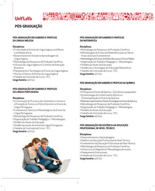 32 
UnYLeYa 
PÓSžGRADUAÇÃO 
PÓSžGRADUAÇÃO EM SABERES E PRÁTICAS 
DA LÍNGUA INGLESA 
Disciplinas: 
• Criatividade no Ensino de Língua Inglesa na Infância 
e na Adolescência; 
• Desenvolvimento Humano e Aprendizagem da 
Língua Inglesa; 
• Metodologia da Pesquisa e da Produção Científica; 
• O Ensino da Língua Inglesa no Contexto da Educação 
Brasileira; 
• Planejamento e Tecnologias do Ensino da Língua Inglesa; 
• Teorias e Práticas do Ensino da Língua Inglesa; 
• Trabalho de Conclusão de Curso - TCC. 
Carga horária: 420 h/a 
PÓSžGRADUAÇÃO EM SABERES E PRÁTICAS 
DA LÍNGUA PORTUGUESA 
Disciplinas: 
• A Construção do Processo de Letramento: a Leitura e 
a Produção de Textos e a Prática Docente no Ensino da 
Língua Portuguesa; 
• Fundamentos Teóricos e Metodológicos do Ensino da 
Língua Portuguesa; 
• Metodologia da Pesquisa e da Produção Científica; 
• Organização do Trabalho Pedagógico – Metodologias; 
• Tendências Atuais da Educação; 
• Tendências atuais do ensino da Língua Portuguesa; 
• Trabalho de Conclusão de Curso - TCC. 
Carga horária: 420 h/a 
PÓSžGRADUAÇÃO EM SABERES E PRÁTICAS 
DA MATEMÁTICA 
Disciplinas: 
• Metodologia da Pesquisa e da Produção Científica; 
• Metodologias do Ensino da Matemática para as Séries 
Finais do Ensino Fundamental; 
• Metodologias do Ensino da Matemática para o Ensino Médio; 
• Organização do Trabalho Pedagógico – Metodologias; 
• Tendências Atuais da Educação; 
• Tendências e Tecnologias em Educação Matemática; 
• Trabalho de Conclusão de Curso - TCC. 
Carga horária: 420 h/a 
PÓSžGRADUAÇÃO EM SABERES E PRÁTICAS DA QUÍMICA 
Disciplinas: 
• A Pesquisa no Ensino de Química – O professor pesquisador; 
• Epistemologia do Conhecimento Químico e 
Contextualização no Ensino da Química; 
• Materiais, Experimentos e Novas Tecnologias no Ensino de Química; 
• Metodologia da Pesquisa e da Produção Científica; 
• Organização do Trabalho Pedagógico – Metodologias; 
• Tendências Atuais da Educação; 
• Trabalho de Conclusão de Curso - TCC. 
Carga horária: 420 h/a 
PÓSžGRADUAÇÃO EM DOCÊNCIA NA EDUCAÇÃO 
PROFISSIONAL DE NÍVEL TÉCNICO 
Disciplinas: 
• Desenvolvimento e Aprendizagem; 
• Didática na Educação Profissional de Nível Técnico; 
• Fundamentos da Educação Profissional de Nível Técnico; 
• Metodologia da Pesquisa e da Produção Científica; 
• O Exercício do Magistério? Metodologias de ensino; 
• Planejamento Educacional; 
• Trabalho de Conclusão de Curso - TCC. 
Carga horária: 420 h/a 
 