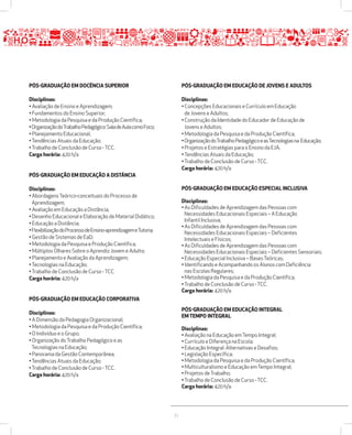 33 
PÓSžGRADUAÇÃO EM DOCÊNCIA SUPERIOR 
Disciplinas: 
• Avaliação de Ensino e Aprendizagem; 
• Fundamentos do Ensino Superior; 
• Metodologia da Pesquisa e da Produção Científica; 
• Organização do Trabalho Pedagógico: Sala de Aula como Foco; 
• Planejamento Educacional; 
• Tendências Atuais da Educação; 
• Trabalho de Conclusão de Curso - TCC. 
Carga horária: 420 h/a 
PÓSžGRADUAÇÃO EM EDUCAÇÃO A DISTÂNCIA 
Disciplinas: 
• Abordagens Teórico-conceituais do Processo de 
Aprendizagem; 
• Avaliação em Educação a Distância; 
• Desenho Educacional e Elaboração de Material Didático; 
• Educação a Distância; 
• Flexibilização do Processo de Ensino-aprendizagem e Tutoria; 
• Gestão de Sistemas de EaD; 
• Metodologia da Pesquisa e Produção Científica; 
• Múltiplos Olhares Sobre o Aprendiz Jovem e Adulto; 
• Planejamento e Avaliação da Aprendizagem; 
• Tecnologias na Educação; 
• Trabalho de Conclusão de Curso - TCC. 
Carga horária: 420 h/a 
PÓSžGRADUAÇÃO EM EDUCAÇÃO CORPORATIVA 
Disciplinas: 
• A Dimensão da Pedagogia Organizacional; 
• Metodologia da Pesquisa e da Produção Científica; 
• O Indivíduo e o Grupo; 
• Organização do Trabalho Pedagógico e as 
Tecnologias na Educação; 
• Panorama da Gestão Contemporânea; 
• Tendências Atuais da Educação; 
• Trabalho de Conclusão de Curso - TCC. 
Carga horária: 420 h/a 
PÓSžGRADUAÇÃO EM EDUCAÇÃO DE JOVENS E ADULTOS 
Disciplinas: 
• Concepções Educacionais e Currículo em Educação 
de Jovens e Adultos; 
• Construção da Identidade do Educador de Educação de 
Jovens e Adultos; 
• Metodologia da Pesquisa e da Produção Científica; 
• Organização do Trabalho Pedagógico e as Tecnologias na Educação; 
• Projetos e Estratégias para o Ensino da EJA; 
• Tendências Atuais da Educação; 
• Trabalho de Conclusão de Curso - TCC. 
Carga horária: 420 h/a 
PÓSžGRADUAÇÃO EM EDUCAÇÃO ESPECIAL INCLUSIVA 
Disciplinas: 
• As Dificuldades de Aprendizagem das Pessoas com 
Necessidades Educacionais Especiais – A Educação 
Infantil Inclusiva; 
• As Dificuldades de Aprendizagem das Pessoas com 
Necessidades Educacionais Especiais – Deficientes 
Intelectuais e Físicos; 
• As Dificuldades de Aprendizagem das Pessoas com 
Necessidades Educacionais Especiais – Deficientes Sensoriais; 
• Educação Especial Inclusiva – Bases Teóricas; 
• Identificando e Acompanhando os Alunos com Deficiência 
nas Escolas Regulares; 
• Metodologia da Pesquisa e da Produção Científica; 
• Trabalho de Conclusão de Curso - TCC. 
Carga horária: 420 h/a 
PÓSžGRADUAÇÃO EM EDUCAÇÃO INTEGRAL 
EM TEMPO INTEGRAL 
Disciplinas: 
• Avaliação na Educação em Tempo Integral; 
• Currículo e Diferença na Escola; 
• Educação Integral: Alternativas e Desafios; 
• Legislação Específica; 
• Metodologia da Pesquisa e da Produção Científica; 
• Multiculturalismo e Educação em Tempo Integral; 
• Projetos de Trabalho; 
• Trabalho de Conclusão de Curso - TCC. 
Carga horária: 420 h/a 
 