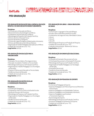 34 
UnYLeYa 
PÓSžGRADUAÇÃO 
PÓSžGRADUAÇÃO EM EDUCAÇÃO PARA A INFÂNCIA: EDUCAÇÃO 
INFANTIL E OS ANOS INICIAIS DO ENSINO FUNDAMENTAL 
Disciplinas: 
• Currículos para a Educação da Infância; 
• Desenvolvimento e Aprendizagem na Infância; 
• Fundamentos da Educação para a Infância; 
• Metodologia da Pesquisa e da Produção Científica; 
• O Ensino da Arte e Educação Física; 
• O Ensino de História e Geografia; 
• O Ensino de Língua Portuguesa: alfabetização e letramento; 
• O Ensino de Matemática e de Ciências Naturais; 
• Organização do trabalho Pedagógico Educação para a Infância; 
• Trabalho de Conclusão de Curso - TCC. 
Carga horária: 420 h/a 
PÓSžGRADUAÇÃO EM EDUCAÇÃO PARA A 
TERCEIRA IDADE 
Disciplinas: 
• Educação e Terceira Idade: a Psicologia do idoso; 
• Educação, Sociedade e Trabalho na Terceira Idade; 
• Metodologia da Pesquisa e da Produção Científica; 
• Organização do Trabalho Pedagógico e as Tecnologias 
na Educação; 
• Projetos e Práticas para Educação na Terceira Idade; 
• Tendências Atuais da Educação; 
• Trabalho de Conclusão de Curso - TCC. 
Carga horária: 420 h/a 
PÓSžGRADUAÇÃO EM GESTÃO ESCOLAR 
E COORDENAÇÃO PEDAGÓGICA 
Disciplinas: 
• Coordenação Pedagógica; 
• Fundamentos Teóricos e Práticos da Gestão Escolar; 
• Gestão de Pessoas e de Processos; 
• Metodologia da Pesquisa e da Produção Científica; 
• Organização do Trabalho Pedagógico e as Tecnologias 
na Educação; 
• Tendências Atuais da Educação; 
• Trabalho de Conclusão de Curso - TCC. 
Carga horária: 420 h/a 
PÓSžGRADUAÇÃO EM LIBRAS ž LÍNGUA BRASILEIRA 
DE SINAIS 
Disciplinas: 
• Comunicação e Linguagem e Educação Bilíngue; 
• Estudos sobre a Deficiência Auditiva e Surdez; 
• Fundamentos da Língua de Sinais, Identidade e Cultura; 
• Libras I; 
• Libras II; 
• Libras III; 
• Metodologia da Pesquisa e da Produção de Pesquisa; 
• Trabalho de Conclusão de Curso - TCC; 
• Tradução e Interpretação - Referenciais Teóricos. 
Carga horária: 420 h/a 
PÓSžGRADUAÇÃO EM ORIENTAÇÃO EDUCACIONAL 
Disciplinas: 
• A Atuação do Orientador Educacional na Escola; 
• A Orientação Educacional e a Orientação Profissional; 
• Metodologia da Pesquisa e da Produção Científica; 
• Organização do Trabalho Pedagógico e as Tecnologias 
na Educação; 
• Orientação Educacional; 
• Tendências Atuais da Educação; 
• Trabalho de Conclusão de Curso - TCC. 
Carga horária: 420 h/a 
PÓSžGRADUAÇÃO EM PEDAGOGIA DO ESPORTE 
Disciplinas: 
• As teorias da Pedagogia do Esporte; 
• Aspectos Pedagógicos da Prática Esportiva nas Diferentes 
Faixas Etárias; 
• Aspectos Pedagógicos nas Modalidades Coletivas; 
• Aspectos Pedagógicos nas Modalidades Individuais; 
• Aspectos Pedagógicos que Envolvem 
o Treinamento Esportivo; 
• Epistemologia do Esporte; 
• Metodologia da Pesquisa e da Produção Científica; 
• Processos Pedagógicos da Aventura no Esporte; 
• Trabalho de Conclusão de Curso - TCC. 
Carga horária: 420 h/a 
 