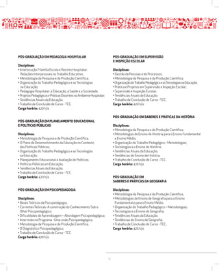 35 
PÓSžGRADUAÇÃO EM PEDAGOGIA HOSPITALAR 
Disciplinas: 
• Interlocução Ffamília Escola e Recinto Hospitalar: 
Relações Interpessoais no Trabalho Educativo; 
• Metodologia da Pesquisa e da Produção Científica; 
• Organização do Trabalho Pedagógico e as Tecnologias 
na Educação; 
• Pedagogia Hospitalar: a Educação, a Saúde e a Sociedade; 
• Projetos Pedagógicos e Práticas Docentes no Ambiente Hospitalar; 
• Tendências Atuais da Educação; 
• Trabalho de Conclusão de Curso - TCC. 
Carga horária: 420 h/a 
PÓSžGRADUAÇÃO EM PLANEJAMENTO EDUCACIONAL 
E POLÍTICAS PÚBLICAS 
Disciplinas: 
• Metodologia da Pesquisa e da Produção Científica; 
• O Plano de Desenvolvimento da Educação no Contexto 
das Políticas Públicas; 
• Organização do Trabalho Pedagógico e as Tecnologias 
na Educação; 
• Planejamento Educacional e Avaliação de Políticas; 
• Políticas Públicas em Educação; 
• Tendências Atuais da Educação; 
• Trabalho de Conclusão de Curso - TCC. 
Carga horária: 420 h/a 
PÓSžGRADUAÇÃO EM PSICOPEDAGOGIA 
Disciplinas: 
• Bases Teóricas da Psicopedagogia. 
• Correntes Teóricas- A construção do Conhecimento Sob o 
Olhar Psicopedagógico; 
• Dificuldades de Aprendizagem – Abordagem Psicopedagógica; 
• Intervindo no Programa - Uma visão Psicopedagógica; 
• Metodologia da Pesquisa e da Produção Científica; 
• O Diagnóstico Psicopedagógico; 
• Trabalho de Conclusão de Curso - TCC. 
Carga horária: 420 h/a 
PÓSžGRADUAÇÃO EM SUPERVISÃO 
E INSPEÇÃO ESCOLAR 
Disciplinas: 
• Gestão de Pessoas e de Processos; 
• Metodologia da Pesquisa e da Produção Científica; 
• Organização do Trabalho Pedagógico e as Tecnologias na Educação; 
• Prática e Projetos em Supervisão e Inspeção Escolar; 
• Supervisão e Inspeção Escolar; 
• Tendências Atuais da Educação; 
• Trabalho de Conclusão de Curso - TCC. 
Carga horária: 420 h/a 
PÓSžGRADUAÇÃO EM SABERES E PRÁTICAS DA HISTÓRIA 
Disciplinas: 
• Metodologia da Pesquisa e da Produção Científica; 
• Metodologias de Ensino de História para o Ensino Fundamental 
e Ensino Médio; 
• Organização do Trabalho Pedagógico - Metodologias; 
• Tecnologias e o Ensino de História; 
• Tendências Atuais da Educação; 
• Tendências do Ensino de História; 
• Trabalho de Conclusão de Curso - TCC. 
Carga horária: 420 h/a 
PÓSžGRADUAÇÃO EM 
SABERES E PRÁTICAS DA GEOGRAFIA 
Disciplinas: 
• Metodologia da Pesquisa e da Produção Científica; 
• Metodologias de Ensino de Geografia para o Ensino 
Fundamental e para o Ensino Médio; 
• Organização do Trabalho Pedagógico – Metodologias; 
• Tecnologias e o Ensino de Geografia; 
• Tendências Atuais da Educação; 
• Tendências do Ensino de Geografia; 
• Trabalho de Conclusão de Curso - TCC. 
Carga horária: 420 h/a 
 