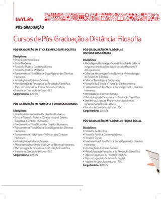 Cursos de Pós-Graduação a Distância: Filosofia 
36 
UnYLeYa 
PÓSžGRADUAÇÃO 
PÓSžGRADUAÇÃO EM ÉTICA E EM FILOSOFIA POLÍTICA 
Disciplinas: 
• Ética Contemporânea; 
• Ética Moderna; 
• Filosofia Política Contemporânea; 
• Filosofia Política Moderna; 
• Fundamentos Filosóficos e Sociológicos dos Direitos 
Humanos; 
• Introdução às Ciências Sociais; 
• Metodologia da Pesquisa e da Produção Científica; 
• Tópicos Especiais de Ética e Filosofia Política; 
• Trabalho de Conclusão de Curso - TCC. 
Carga horária: 420 h/a 
PÓSžGRADUAÇÃO EM FILOSOFIA E DIREITOS HUMANOS 
Disciplinas: 
• Direitos Internacionais dos Direitos Humanos; 
• Ética e Filosofia Política (Direito Natural, Direito 
Subjetivo e Direitos Humanos); 
• Fundamentos Filosóficos dos Direitos Humanos; 
• Fundamentos Filosóficos e Sociológicos dos Direitos 
Humanos; 
• Fundamentos Históricos e Teóricos dos Direitos 
Humanos; 
• Introdução às Ciências Sociais; 
• Mecanismos Nacionais e Sociais de Direitos Humanos; 
• Metodologia da Pesquisa e da Produção Científica; 
• Trabalho de Conclusão de Curso - TCC. 
Carga horária: 420 h/a 
PÓSžGRADUAÇÃO EM FILOSOFIA E 
HISTÓRIA DAS CIÊNCIAS 
Disciplinas: 
• Abordagem Historiográfica na Filosofia da Ciência 
e algumas implicações para o debate Realismo / 
Antirrealismo; 
• Ciência e Historiografia na Química e Metodologia 
do Ensino de Ciências; 
• Ciência, Tecnologia e Sociedade; 
• Filosofia da Ciência e Teoria do Conhecimento; 
• Fundamentos Filosóficos e Sociológicos dos Direitos 
Humanos; 
• Introdução às Ciências Sociais; 
• Metodologia da Pesquisa e da Produção Científica; 
• Semântica, Lógica e Positivismo Lógico e seu 
Desenvolvimento na Ciência; 
• Trabalho de Conclusão de Curso - TCC. 
Carga horária: 420 h/a 
PÓSžGRADUAÇÃO EM FILOSOFIA E TEORIA SOCIAL 
Disciplinas: 
• Filosofia da História; 
• Filosofia Política Contemporânea; 
• Filosofia Social; 
• Fundamentos Filosóficos e Sociológicos dos Direitos 
Humanos; 
• Introdução às Ciências Sociais; 
• Metodologia da Pesquisa e da Produção Científica; 
• Tópicos Especiais de Filosofia Política; 
• Tópicos Especiais de Filosofia Social; 
• Trabalho de Conclusão de Curso - TCC. 
Carga horária: 420 h/a 
 
