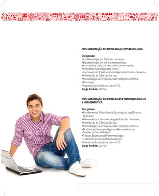 37 
PÓSžGRADUAÇÃO EM ONTOLOGIA E EPISTEMOLOGIA 
Disciplinas: 
• Epistemologia das Ciências Humanas; 
• Epistemologia Geral e Contemporânea; 
• Filosofia da Ciência e Teoria do Conhecimento; 
• Filosofia e Sociologia da Ciência; 
• Fundamentos Filosóficos e Sociológicos dos Direitos Humanos; 
• Introdução às Ciências Sociais; 
• Metodologia da Pesquisa e da Produção Científica; 
• Ontologia; 
• Trabalho de Conclusão de Curso - TCC. 
Carga horária: 420 h/a 
PÓSžGRADUAÇÃO EM PROBLEMAS FENOMENOLÓGICOS 
E HERMENÊUTICA 
Disciplinas: 
• Fundamentos Filosóficos e Sociológicos dos Direitos 
Humanos; 
• Hermenêutica, Fenomenologia e Ciências Humanas; 
• Introdução às Ciências Sociais; 
• Metodologia da Pesquisa e da Produção Científica; 
• Problemas Fenomenológicos e Hermenêuticos; 
• Teorias de Sensibilidade; 
• Tópicos Especiais de Fenomenologia; 
• Tópicos Especiais de Hermenêutica; 
• Trabalho de Conclusão de Curso - TCC. 
Carga horária: 420 h/a 
 
