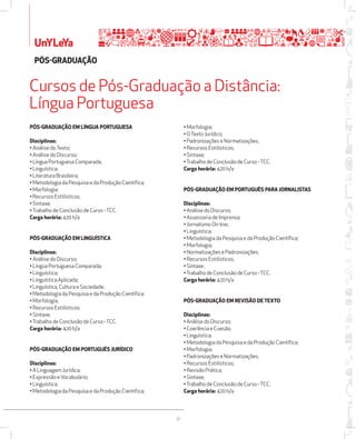UnYLeYa 
PÓSžGRADUAÇÃO 
Cursos de Pós-Graduação a Distância: 
Língua Portuguesa 
38 
PÓSžGRADUAÇÃO EM LÍNGUA PORTUGUESA 
Disciplinas: 
• Análise do Texto; 
• Análise do Discurso; 
• Língua Portuguesa Comparada; 
• Linguística; 
• Literatura Brasileira; 
• Metodologia da Pesquisa e da Produção Científica; 
• Morfologia; 
• Recursos Estilísticos; 
• Sintaxe; 
• Trabalho de Conclusão de Curso - TCC. 
Carga horária: 420 h/a 
PÓSžGRADUAÇÃO EM LINGUÍSTICA 
Disciplinas: 
• Análise do Discurso; 
• Língua Portuguesa Comparada; 
• Linguística; 
• Linguística Aplicada; 
• Linguística, Cultura e Sociedade; 
• Metodologia da Pesquisa e da Produção Científica; 
• Morfologia; 
• Recursos Estilísticos; 
• Sintaxe; 
• Trabalho de Conclusão de Curso - TCC. 
Carga horária: 420 h/a 
PÓSžGRADUAÇÃO EM PORTUGUÊS JURÍDICO 
Disciplinas: 
• A Linguagem Jurídica; 
• Expressão e Vocabulário; 
• Linguística; 
• Metodologia da Pesquisa e da Produção Científica; 
• Morfologia; 
• O Texto Jurídico; 
• Padronizações e Normatizações; 
• Recursos Estilísticos; 
• Sintaxe; 
• Trabalho de Conclusão de Curso - TCC. 
Carga horária: 420 h/a 
PÓSžGRADUAÇÃO EM PORTUGUÊS PARA JORNALISTAS 
Disciplinas: 
• Análise do Discurso; 
• Assessoria de Imprensa; 
• Jornalismo On-line; 
• Linguística; 
• Metodologia da Pesquisa e da Produção Científica; 
• Morfologia; 
• Normatizações e Padronizações; 
• Recursos Estilísticos; 
• Sintaxe ; 
• Trabalho de Conclusão de Curso - TCC. 
Carga horária: 420 h/a 
PÓSžGRADUAÇÃO EM REVISÃO DE TEXTO 
Disciplinas: 
• Análise do Discurso; 
• Coerência e Coesão; 
• Linguística; 
• Metodologia da Pesquisa e da Produção Científica; 
• Morfologia; 
• Padronizações e Normatizações; 
• Recursos Estilísticos; 
• Revisão Prática; 
• Sintaxe; 
• Trabalho de Conclusão de Curso - TCC. 
Carga horária: 420 h/a 
 