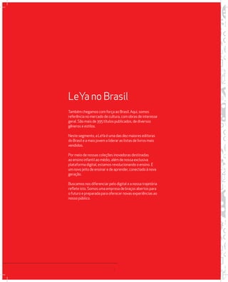 LeYa no Brasil 
Também chegamos com força ao Brasil. Aqui, somos 
referência no mercado de cultura, com obras de interesse 
geral. São mais de 395 títulos publicados, de diversos 
gêneros e estilos. 
Neste segmento, a LeYa é uma das dez maiores editoras 
do Brasil e a mais jovem a liderar as listas de livros mais 
vendidos. 
Por meio de nossas coleções inovadoras destinadas 
ao ensino infantil ao médio, além de nossa exclusiva 
plataforma digital, estamos revolucionando o ensino. É 
um novo jeito de ensinar e de aprender, conectado à nova 
geração. 
Buscamos nos diferenciar pelo digital e a nossa trajetória 
reflete isto. Somos uma empresa de braços abertos para 
o futuro e preparada para oferecer novas experiências ao 
nosso público. 
4 
 