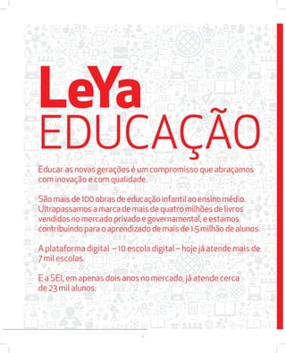LeYa 
EDUCAÇÃO 
EEEEEDDDDDUUUUUCCCCCAAAAAÇÇÇÇÇÃÃÃÃÃOOOOO 
EEEEEEEEDDDDDDDDUUUUUUUUCCCCCCCCAAAAAAAAÇÇÇÇÇÇÇÇÃÃÃÃÃÃÃÃOOOOOOOO 
Educar EEdduuccaarr aass as novas nnoovvaass ggeerraaççõõeess gerações éé é uumm um compromisso ccoommpprroommiissssoo qquuee que aabbrraaççaammooss 
abraçamos 
com inovação e com qualidade. 
São mais de 100 obras de educação infantil ao ensino médio. 
Ultrapassamos a marca de mais de quatro milhões de livros 
vendidos no mercado privado e governamental, e estamos 
contribuindo cccooonnntttrrriiibbbuuuiiinnndddooo ccoonnttrriibbuuiinnddoo ppaarraa pppaaarrraaa para o oo ooo aapprreennddiizzaaddoo aprendizado aaappprrreeennndddiiizzzaaadddooo dddeee ddee de mmmaaaiiisss mmaaiiss mais de dddeee ddee 111...11..1.5 555 55 mmiillhhããoo milhão mmmiiilllhhhãããooo de ddee dddeee alunos. 
aaallluuunnnooosss... 
aalluunnooss.. 
AAAAAA A plataforma ppppppllllllaaaaaattttttaaaaaaffffffoooooorrrrrrmmmmmmaaaaaa digital ddddddiiiiiiggggggiiiiiittttttaaaaaallllll – –––––– 111111000000 10 eeeeeessssssccccccoooooollllllaaaaaa escola digital ddddddiiiiiiggggggiiiiiittttttaaaaaallllll –––––– – hhhhhhoooooojjjjjjeeeeee hoje já jjjjjjáááááá aaaaaatttttteeeeeennnnnnddddddeeeeee atende mmmmmmaaaaaaiiiiiissssss mais ddddddeeeeee 
de 
7 mil escolas. 
E a SEI, em apenas dois anos no mercado, já atende cerca 
de 23 mil alunos. 
6 
 