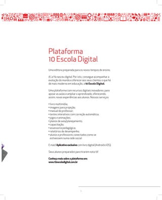 Plataforma 
10 Escola Digital 
Uma editora preparada para os novos tempos de ensino. 
A LeYa nasceu digital. Por isto, consegue acompanhar a 
evolução do mundo e oferecer aos seus clientes o que há 
de mais moderno em educação, a 10 Escola Digital. 
Uma plataforma com recursos digitais inovadores para 
apoiar as aulas e ampliar o aprendizado, oferecendo, 
assim, novas experiências aos alunos. Nossos serviços: 
• livro multimídia; 
• imagens para projeção; 
• manual do professor; 
• testes interativos com correção automática; 
• jogos e animações; 
• planos de aula/planejamento; 
• capacitação; 
• assessoria pedagógica; 
• relatórios de desempenho; 
• alunos e professores conectados como se 
estivessem numa rede social. 
E mais! Aplicativo exclusivo com livro digital (Android e iOS). 
Seus alunos preparados para tirarem nota 10! 
Conheça mais sobre a plataforma em: 
www.10escoladigital.com.br 
9 
 