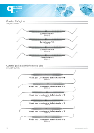 Cureta para Levantamento de Seio Maxilar nº 1
QD.013.01
Cureta para Levantamento de Seio Maxilar nº 2
QD.013.02
Cureta para Levantamento de Seio Maxilar nº 3
QD.013.03
Cureta para Levantamento de Seio Maxilar nº 4
QD.013.04
Cureta para Levantamento de Seio Maxilar nº 5
QD.013.05
Cureta para Levantamento de Seio Maxilar nº 6
QD.013.06
Cureta Lucas nº 87
QD.008.87
Cureta Lucas nº 84
QD.008.84
Cureta Lucas nº 85
QD.008.85
Cureta Lucas nº 86
QD.008.86
18
Curetas Cirúrgicas
Surgical Curettes
Curetas para Levantamento de Seio
Sinus Lift Curettes
 