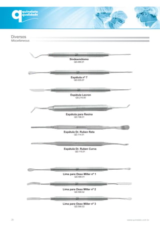 20
Sindesmótomo
QD.090.01
Espátula nº 7
QD.035.07
Espátula Lecron
QD.216.00
Espátula para Resina
QD.198.01
Espátula Dr. Ruben Reta
QD.114.01
Espátula Dr. Ruben Curva
QD.115.01
Lima para Osso Miller nº 1
QD.590.01
Lima para Osso Miller nº 2
QD.590.02
Lima para Osso Miller nº 3
QD.590.03
Diversos
Miscellaneous
 