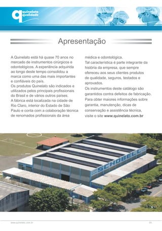 A Quinelato está há quase 70 anos no
mercado de instrumentos cirúrgicos e
odontológicos. A experiência adquirida
ao longo deste tempo consolidou a
marca como uma das mais importantes
e confiáveis do país.
Os produtos Quinelato são indicados e
utilizados pelos principais profissionais
do Brasil e de vários outros países.
A fábrica está localizada na cidade de
Rio Claro, interior do Estado de São
Paulo e conta com a colaboração técnica
de renomados profissionais da área
Apresentação
médica e odontológica.
Tal característica é parte integrante da
história da empresa, que sempre
ofereceu aos seus clientes produtos
de qualidade, seguros, testados e
aprovados.
Os instrumentos deste catálogo são
garantidos contra defeitos de fabricação.
Para obter maiores informações sobre
garantia, manutenção, dicas de
conservação e assistência técnica,
visite o site www.quinelato.com.br
03
 