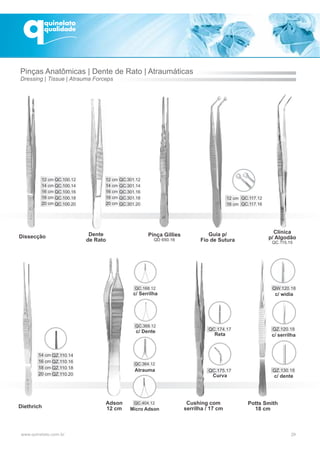 Dissecção
Clínica
p/ Algodão
QC.115.15
Guia p/
Fio de Sutura
Dente
de Rato
Diethrich
QC.301.12
QC.301.14
QC.301.16
QC.301.18
QC.301.20
12 cm
14 cm
16 cm
18 cm
20 cm
12 cm
16 cm
QC.117.12
QC.117.16
QC.100.12
QC.100.14
QC.100.16
QC.100.18
QC.100.20
12 cm
14 cm
16 cm
18 cm
20 cm
QZ.110.14
QZ.110.16
QZ.110.18
QZ.110.20
14 cm
16 cm
18 cm
20 cm
Adson
12 cm
Atrauma
c/ Serrilha
c/ Dente
29
QC.175.17
Curva
QC.174.17
Reta
Cushing com
serrilha / 17 cm
QW.120.18
c/ wídia
QZ.120.18
c/ serrilha
Potts Smith
18 cm
QZ.130.18
c/ dente
Pinças Anatômicas | Dente de Rato | Atraumáticas
Dressing | Tissue | Atrauma Forceps
Micro Adson
Pinça Gillies
QD 650.16
 
