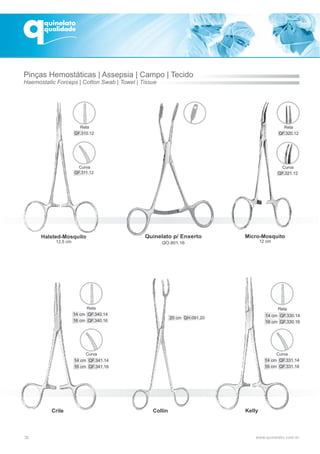 Collin
30
Micro-Mosquito
12 cm
Kelly
Halsted-Mosquito
12,5 cm
Crile
Pinças Hemostáticas | Assepsia
Haemostatic Forceps | Cotton Swab | Towel | Tissue
| Campo | Tecido
QF.310.12
Reta
QF.311.12
Curva
QF.320.12
Reta
QF.321.12
Curva
Curva
14 cm QF.341.14
16 cm QF.341.16
14 cm QF.340.14
16 cm QF.340.16
Reta Reta
14 cm QF.330.14
16 cm QF.330.16
Curva
14 cm QF.331.14
16 cm QF.331.16
Quinelato p/ Enxerto
QO.801.16
20 cm QH.091.20
 