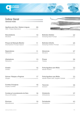 Índice Geral
General Index
Agulhas para fios / Abaixa Línguas 09
Awls / Tongue Depressors
Descoladores 10
Elevators
Pinças de Redução Maxilar 11
Dissimpaction Forceps Septum
Separadores 11
Retractors
Afastadores 13
Retractors
Cinzéis 16
Chisels
Goivas / Raspas e Ruginas 17
Gouges
Curetas Cirúrgicas 18
Surgery Curettes
Curetas p/ Levantamento de Seio 18
Sinus Lift Curettes
Diversos 19
Miscellaneous
Boticões Adultos 22
Extracting Adult Forceps
Boticões Infantis 25
Extracting Children Forceps
Alavancas 27
Elevators
Pinças 29
Tissues
Porta Agulhas sem Wídia 32
Needle Holders
Porta Agulhas com Wídia 33
Needle Holders with Tungsten Carbide
Tesouras 35
Scissors
Ortodontia 37
Orthodontics
Periodontia 43
Periodontics
 