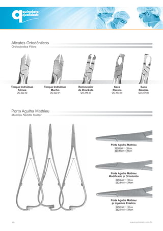 Removedor
de Brackets
QO.346.00
Saca
Resina
QO.193.00
Saca
Bandas
QO.347.00
Alicates Ortodônticos
Orthodontics Pliers
Porta Agulha Mathieu
Mathieu Neddle Holder
Porta Agulha Mathieu
QO.550.11 11cm
QO.550.14 14cm
Porta Agulha Mathieu
Modificado p/ Ortodontia
QO.640.11 11cm
QO.640.14 14cm
Porta Agulha Mathieu
p/ Ligadura Elástica
QO.740.11 11cm
QO.740.14 14cm
40
Torque Individual
Fêmea
QO.222.02
Torque Individual
Macho
QO.222.01
 