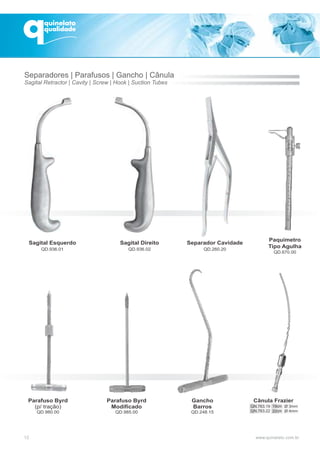 Sagital Esquerdo
QD.936.01
Sagital Direito
QD.936.02
Separador Cavidade
QD.260.20
Parafuso Byrd
(p/ tração)
QD.980.00
Parafuso Byrd
Modificado
QD.985.00
Gancho
Barros
QD.248.15
Cânula Frazier
Paquímetro
Tipo Agulha
QD.670.00
12
Separadores | Parafusos | Gancho | Cânula
Sagital Retractor | Cavity | Screw | Hook | Suction Tubes
QN.763.19
QN.763.22
19cm
22cm
Ø 3mm
Ø 4mm
 