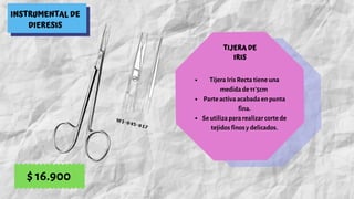 INSTRUMENTAL DE
DIERESIS
TIJERA DE
IRIS
Tijera Iris Recta tiene una
medida de 11'5cm
Parte activa acabada en punta
fina.
Se utiliza para realizar corte de
tejidos finos y delicados.
$ 16.900
 
