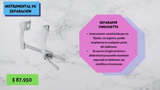 INSTRUMENTAL DE
SEPARACIÓN
SEPARADOR
FINOCHIETTO
Instrumento  constituido por un
fijador, un soporte, puede
emplearse en cualquier parte
del abdomen.
Se usa en cirugía torácica o
abdominal que puede mantener
separado el abdomen, las
costillas o el esternon
$ 87.950
 