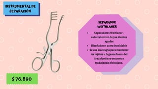 INSTRUMENTAL DE
SEPARACIÓN
SEPARADOR
WEITHLANER
Separadores Weitlaner -
autorretentivo de 3x4 dientes
agudos
Diseñado en acero inoxidable
Se usa en cirugía para mantener
los tejidos u órganos fuera  del
área donde se encuentra
trabajando el cirujano.
$ 76.890
 
