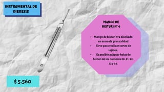 INSTRUMENTAL DE
DIERESIS
MANGO DE
BISTURI N° 4
Mango de bisturí nº4 diseñado
en acero de gran calidad
 Sirve para realizar cortes de
tejidos.
 Es posible adaptar hojas de
bisturí de los numeros 20, 21, 22,
23 y 24.
$ 5.560
 