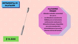 INSTRUMENTAL DE
DILATACIÓN
DILATADORES
DEBAKEY
dilatador maleable, extremidad
de 0.5m m.
Los dilatadores vasculares de
DeBakey son un instrumento
cardiovascular usado para la
dilatación de buques. disponibles
con varios tamaños de la
extremidad para el uso con las
diversas arterias del tamaño.
$ 12.600
 