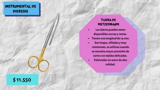 INSTRUMENTAL DE
DIERESIS
TIJERA DE
METZEMBAUM
Las tijeras pueden estan
disponibles curvas y rectas.
Tienen una longitud de 14 cms.
Son largas, afiladas y muy
resistentes, se utilizan cuando
se necesita mayor precisión de
corte o en tejidos delicados.
Fabricadas en acero de alta
calidad.
$ 11.550
 