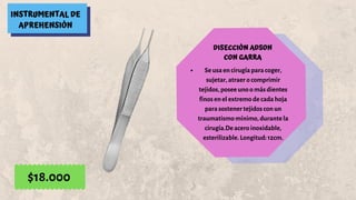INSTRUMENTAL DE
APREHENSIÓN
DISECCIÓN ADSON
CON GARRA
Se usa en cirugía para coger,
sujetar, atraer o comprimir
tejidos, posee uno o más dientes
finos en el extremo de cada hoja
para sostener tejidos con un
traumatismo mínimo, durante la
cirugía.De acero inoxidable,
esterilizable. Longitud: 12cm.
$18.000
 