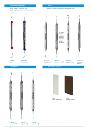 10
curetas diamondtec
JACQUETTES
foices
pedras de afiação
SDCN7
Nabers
SJ30/33-6
Jacquette 30/33
SJ31/32-6
Jacquette 31/32
SJ34/35-6
Jacquette 34/35
SH6/7-6
Raspador H6/7
SH5/33-6
Raspador H5/33-6
SS3C
Pedra de Cerâmica
SGCSUB-06
Cureta Vision
Sub-Zero
SDCM/D7	
Mesial / Distal
SM0/00-6
Raspador Morse 0/00
SS4
Pedra de Arkansas
> Com cobertura diamantada 360º.
> Não desgastam o osso no alisamento radicular.
> Hastes mais longas, próprias para raspagens de raízes.
< Lâmina
miniatura
excelente
para dentes
anteriores
sobrepostos
e para
remoção
de manchas.
 