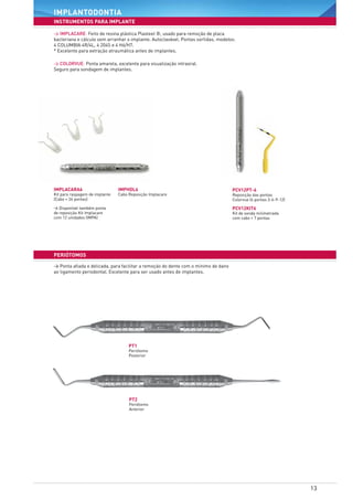 13
instrumentos para implante
implantodontia
periÓtomos
PCV12PT-6
Reposição das pontas
Colorvue (6 pontas 3-6-9-12)
IMPHDL6	
Cabo Reposição Implacare
PCV12KIT6
Kit de sonda milimetrada
com cabo + 7 pontas
IMPLACARA6
Kit para raspagem de implante
(Cabo + 24 pontas)
PT1
Periótomo
Posterior
PT2
Periótomo
Anterior
> Disponível também ponta
de reposição Kit Implacare
com 12 unidades (IMPA)
> Implacare: Feito de resina plástica Plasteel ®, usado para remoção de placa
bacteriana e cálculo sem arranhar o implante. Autoclavável. Pontas sortidas, modelos:
4 COLUMBIA 4R/4L, 4 204S e 4 H6/H7.
* Excelente para extração atraumática antes de implantes.
> Ponta afiada e delicada, para facilitar a remoção do dente com o mínimo de dano
ao ligamento periodontal. Excelente para ser usado antes de implantes.
> colorvUe: Ponta amarela, excelente para visualização intraoral.
Seguro para sondagem de implantes.
 